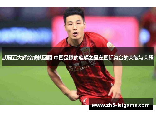 武磊五大辉煌成就回顾 中国足球的璀璨之星在国际舞台的突破与荣耀