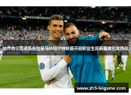 纳乔费尔南德斯告别皇马转投沙特联赛开启职业生涯新篇章引发热议