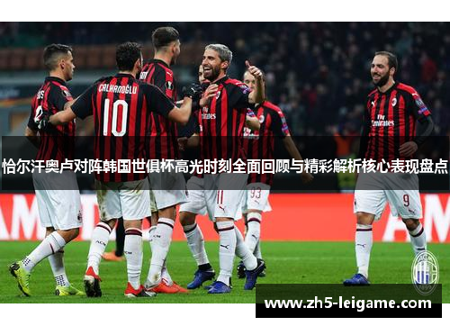 恰尔汗奥卢对阵韩国世俱杯高光时刻全面回顾与精彩解析核心表现盘点 恰尔汗奥卢对阵韩国世俱杯高光时刻全面回顾与精彩解析核心表现盘点