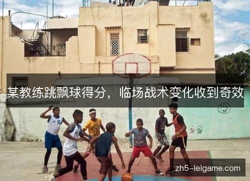 某教练跳飘球得分，临场战术变化收到奇效