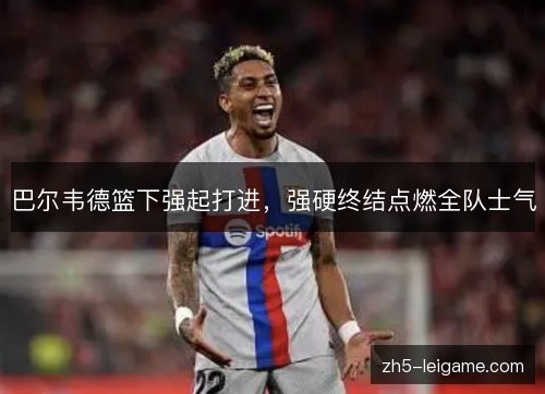 巴尔韦德篮下强起打进,强硬终结点燃全队士气 巴尔韦德篮下强起打进,强硬终结点燃全队士气